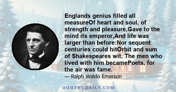 Englands genius filled all measureOf heart and soul, of strength and pleasure,Gave to the mind its emperor,And life was larger than before:Nor sequent centuries could hitOrbit and sum of Shakespeares wit. The men who