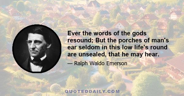 Ever the words of the gods resound; But the porches of man's ear seldom in this low life's round are unsealed, that he may hear.