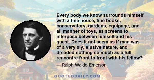 Every body we know surrounds himself with a fine house, fine books, conservatory, gardens, equipage, and all manner of toys, as screens to interpose between himself and his guest. Does it not seem as if man was of a