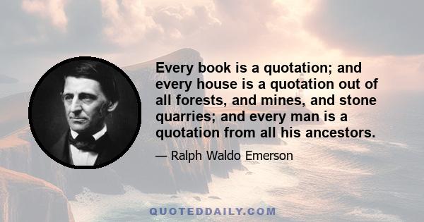 Every book is a quotation; and every house is a quotation out of all forests, and mines, and stone quarries; and every man is a quotation from all his ancestors.