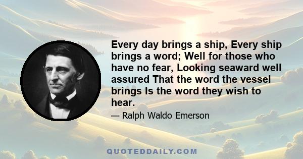 Every day brings a ship, Every ship brings a word; Well for those who have no fear, Looking seaward well assured That the word the vessel brings Is the word they wish to hear.