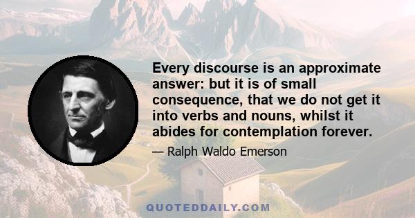 Every discourse is an approximate answer: but it is of small consequence, that we do not get it into verbs and nouns, whilst it abides for contemplation forever.