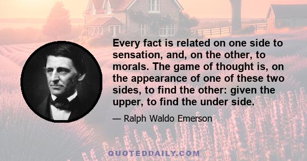 Every fact is related on one side to sensation, and, on the other, to morals. The game of thought is, on the appearance of one of these two sides, to find the other: given the upper, to find the under side.