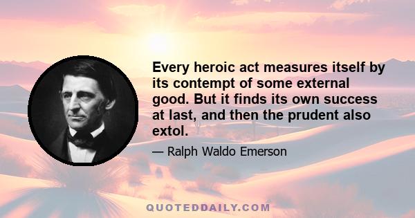 Every heroic act measures itself by its contempt of some external good. But it finds its own success at last, and then the prudent also extol.