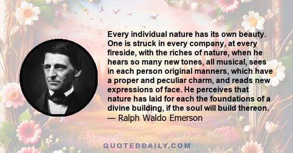 Every individual nature has its own beauty. One is struck in every company, at every fireside, with the riches of nature, when he hears so many new tones, all musical, sees in each person original manners, which have a