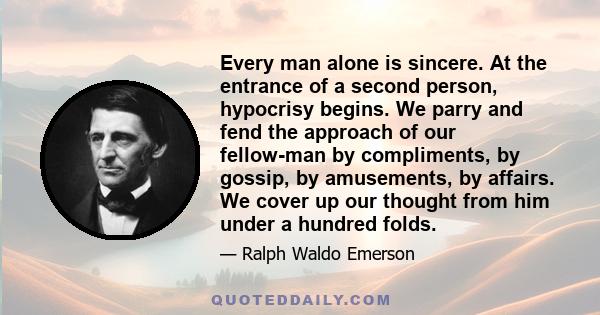 Every man alone is sincere. At the entrance of a second person, hypocrisy begins. We parry and fend the approach of our fellow-man by compliments, by gossip, by amusements, by affairs. We cover up our thought from him