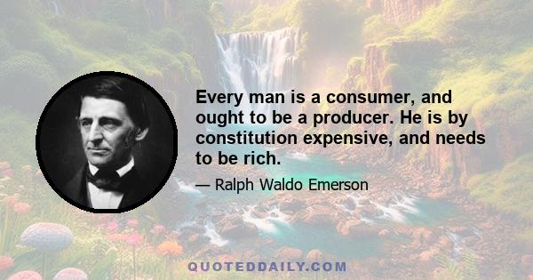 Every man is a consumer, and ought to be a producer. He is by constitution expensive, and needs to be rich.