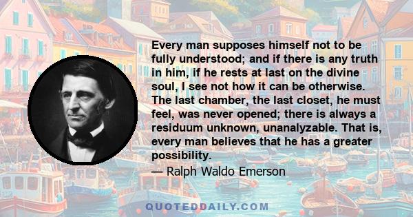 Every man supposes himself not to be fully understood; and if there is any truth in him, if he rests at last on the divine soul, I see not how it can be otherwise. The last chamber, the last closet, he must feel, was