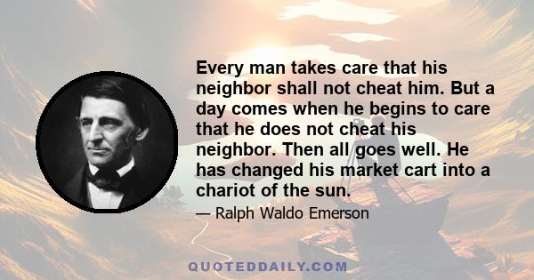 Every man takes care that his neighbor shall not cheat him. But a day comes when he begins to care that he does not cheat his neighbor. Then all goes well. He has changed his market cart into a chariot of the sun.