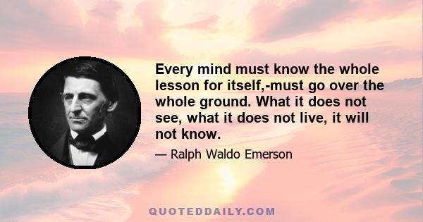 Every mind must know the whole lesson for itself,-must go over the whole ground. What it does not see, what it does not live, it will not know.