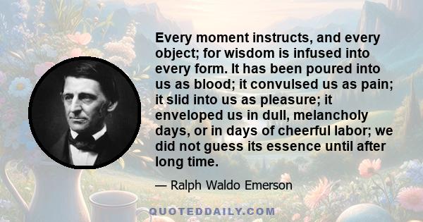 Every moment instructs, and every object; for wisdom is infused into every form. It has been poured into us as blood; it convulsed us as pain; it slid into us as pleasure; it enveloped us in dull, melancholy days, or in 