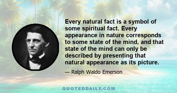 Every natural fact is a symbol of some spiritual fact. Every appearance in nature corresponds to some state of the mind, and that state of the mind can only be described by presenting that natural appearance as its