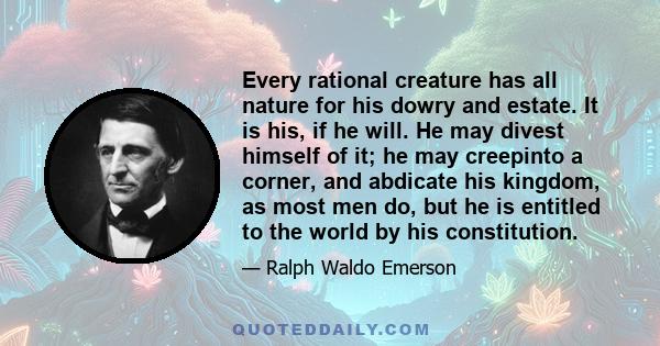 Every rational creature has all nature for his dowry and estate. It is his, if he will. He may divest himself of it; he may creepinto a corner, and abdicate his kingdom, as most men do, but he is entitled to the world