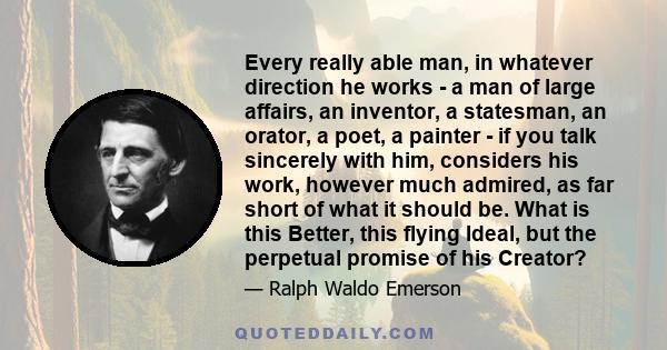 Every really able man, in whatever direction he works - a man of large affairs, an inventor, a statesman, an orator, a poet, a painter - if you talk sincerely with him, considers his work, however much admired, as far