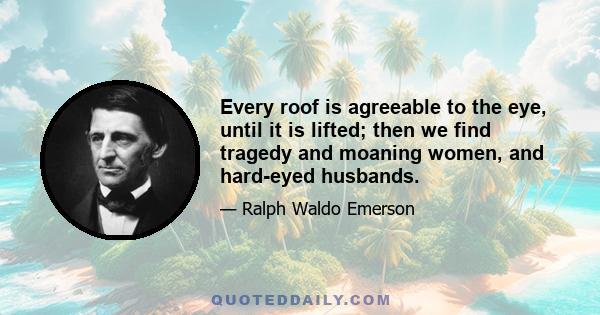 Every roof is agreeable to the eye, until it is lifted; then we find tragedy and moaning women, and hard-eyed husbands.