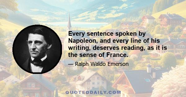 Every sentence spoken by Napoleon, and every line of his writing, deserves reading, as it is the sense of France.