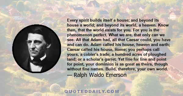 Every spirit builds itself a house; and beyond its house a world; and beyond its world, a heaven. Know then, that the world exists for you. For you is the phenomenon perfect. What we are, that only can we see. All that