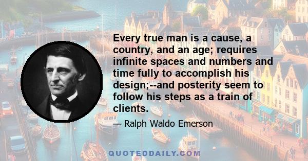 Every true man is a cause, a country, and an age; requires infinite spaces and numbers and time fully to accomplish his design;--and posterity seem to follow his steps as a train of clients.