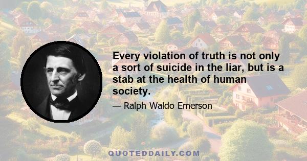 Every violation of truth is not only a sort of suicide in the liar, but is a stab at the health of human society.