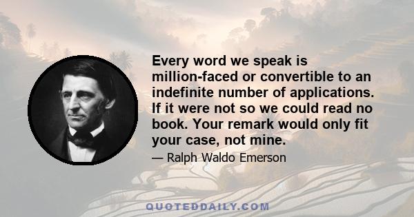 Every word we speak is million-faced or convertible to an indefinite number of applications. If it were not so we could read no book. Your remark would only fit your case, not mine.