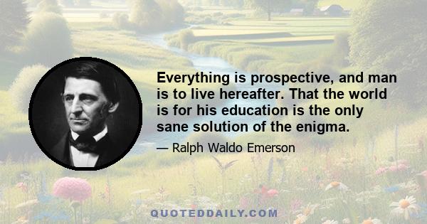 Everything is prospective, and man is to live hereafter. That the world is for his education is the only sane solution of the enigma.