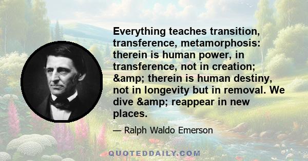 Everything teaches transition, transference, metamorphosis: therein is human power, in transference, not in creation; & therein is human destiny, not in longevity but in removal. We dive & reappear in new places.