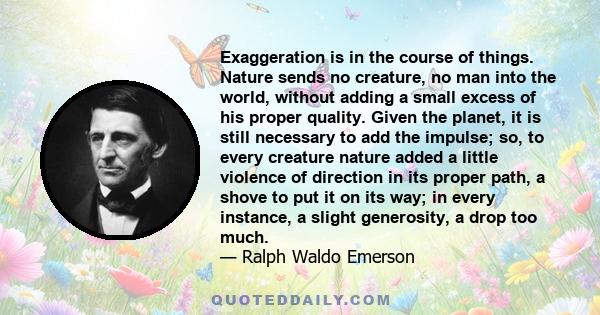 Exaggeration is in the course of things. Nature sends no creature, no man into the world, without adding a small excess of his proper quality. Given the planet, it is still necessary to add the impulse; so, to every