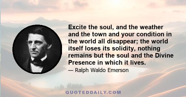 Excite the soul, and the weather and the town and your condition in the world all disappear; the world itself loses its solidity, nothing remains but the soul and the Divine Presence in which it lives.