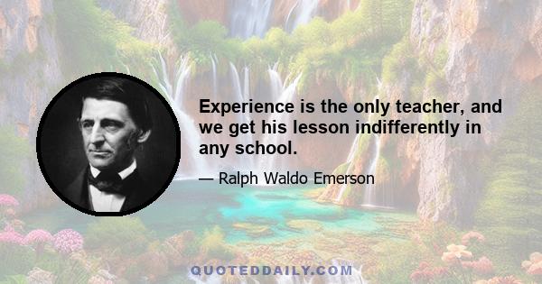 Experience is the only teacher, and we get his lesson indifferently in any school.