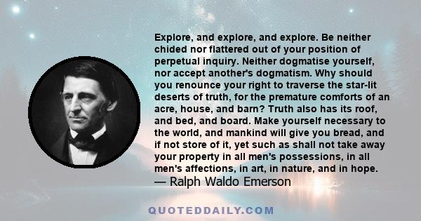 Explore, and explore, and explore. Be neither chided nor flattered out of your position of perpetual inquiry. Neither dogmatise yourself, nor accept another's dogmatism. Why should you renounce your right to traverse