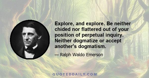 Explore, and explore. Be neither chided nor flattered out of your position of perpetual inquiry. Neither dogmatize or accept another's dogmatism.