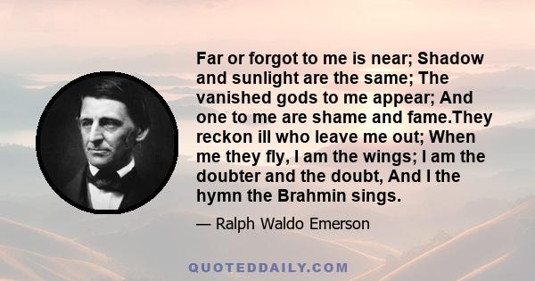 Far or forgot to me is near; Shadow and sunlight are the same; The vanished gods to me appear; And one to me are shame and fame.They reckon ill who leave me out; When me they fly, I am the wings; I am the doubter and