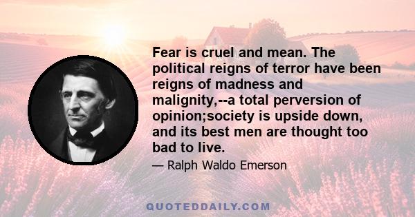 Fear is cruel and mean. The political reigns of terror have been reigns of madness and malignity,--a total perversion of opinion;society is upside down, and its best men are thought too bad to live.