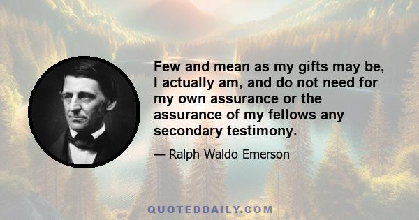 Few and mean as my gifts may be, I actually am, and do not need for my own assurance or the assurance of my fellows any secondary testimony.