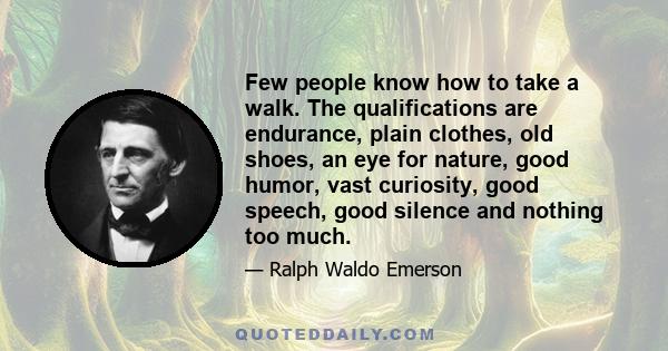 Few people know how to take a walk. The qualifications are endurance, plain clothes, old shoes, an eye for nature, good humor, vast curiosity, good speech, good silence and nothing too much.