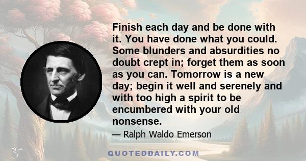 Finish each day and be done with it. You have done what you could. Some blunders and absurdities no doubt crept in; forget them as soon as you can. Tomorrow is a new day; begin it well and serenely and with too high a