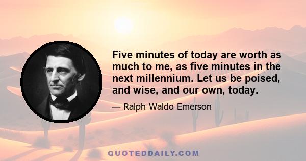 Five minutes of today are worth as much to me, as five minutes in the next millennium. Let us be poised, and wise, and our own, today.