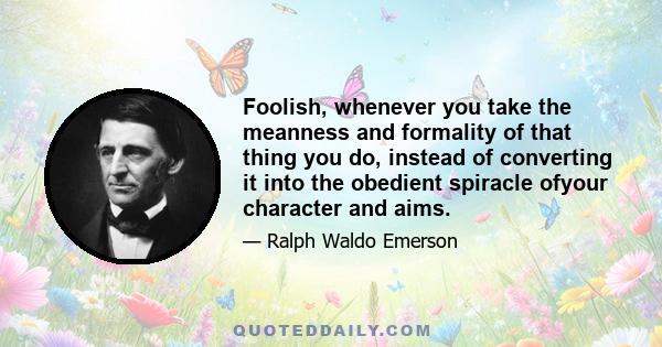 Foolish, whenever you take the meanness and formality of that thing you do, instead of converting it into the obedient spiracle ofyour character and aims.