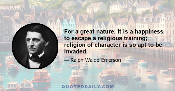 For a great nature, it is a happiness to escape a religious training; religion of character is so apt to be invaded.