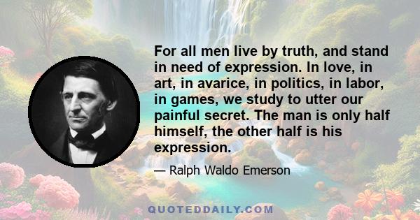 For all men live by truth, and stand in need of expression. In love, in art, in avarice, in politics, in labor, in games, we study to utter our painful secret. The man is only half himself, the other half is his