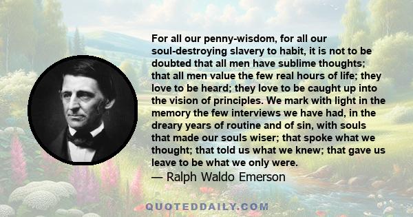 For all our penny-wisdom, for all our soul-destroying slavery to habit, it is not to be doubted that all men have sublime thoughts; that all men value the few real hours of life; they love to be heard; they love to be