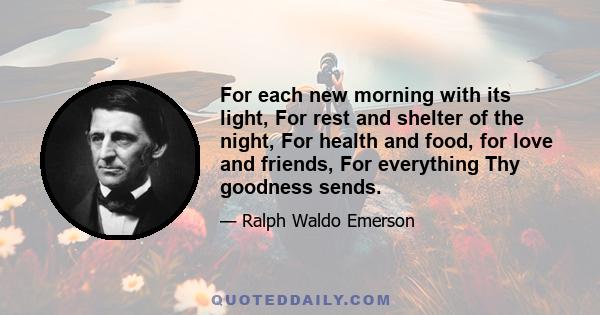 For each new morning with its light, For rest and shelter of the night, For health and food, for love and friends, For everything Thy goodness sends.