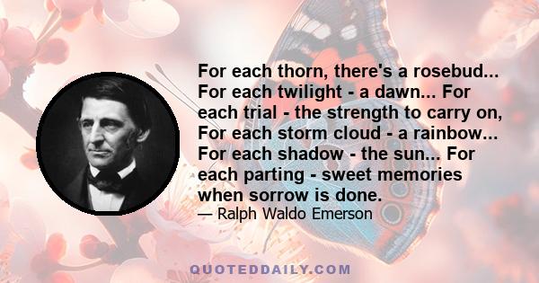 For each thorn, there's a rosebud... For each twilight - a dawn... For each trial - the strength to carry on, For each storm cloud - a rainbow... For each shadow - the sun... For each parting - sweet memories when