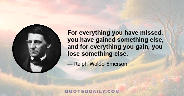 For everything you have missed, you have gained something else, and for everything you gain, you lose something else.