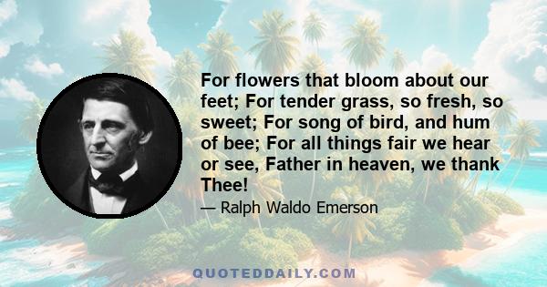 For flowers that bloom about our feet; For tender grass, so fresh, so sweet; For song of bird, and hum of bee; For all things fair we hear or see, Father in heaven, we thank Thee!