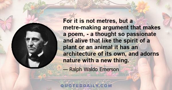 For it is not metres, but a metre-making argument that makes a poem, - a thought so passionate and alive that like the spirit of a plant or an animal it has an architecture of its own, and adorns nature with a new thing.