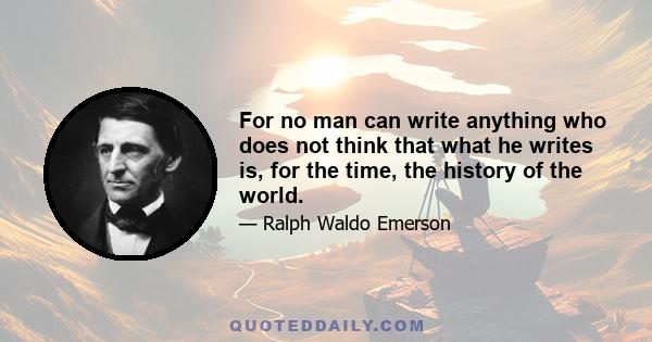 For no man can write anything who does not think that what he writes is, for the time, the history of the world.