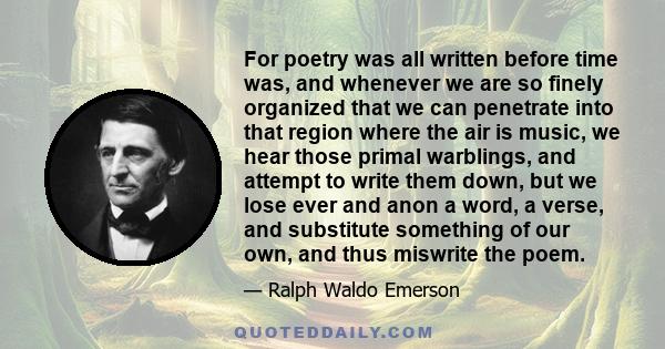 For poetry was all written before time was, and whenever we are so finely organized that we can penetrate into that region where the air is music, we hear those primal warblings, and attempt to write them down, but we