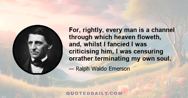 For, rightly, every man is a channel through which heaven floweth, and, whilst I fancied I was criticising him, I was censuring orrather terminating my own soul.