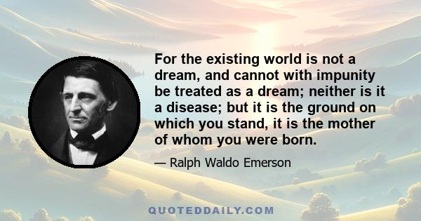 For the existing world is not a dream, and cannot with impunity be treated as a dream; neither is it a disease; but it is the ground on which you stand, it is the mother of whom you were born.